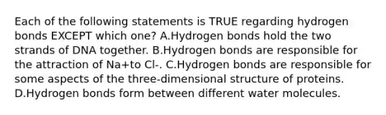 Each of the following statements is TRUE regarding hydrogen bonds EXCEPT which one? A.Hydrogen bonds hold the two strands of DNA together. B.Hydrogen bonds are responsible for the attraction of Na+to Cl-. C.Hydrogen bonds are responsible for some aspects of the three-dimensional structure of proteins. D.Hydrogen bonds form between different water molecules.