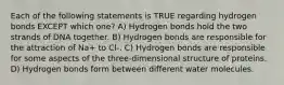 Each of the following statements is TRUE regarding hydrogen bonds EXCEPT which one? A) Hydrogen bonds hold the two strands of DNA together. B) Hydrogen bonds are responsible for the attraction of Na+ to Cl-. C) Hydrogen bonds are responsible for some aspects of the three-dimensional structure of proteins. D) Hydrogen bonds form between different water molecules.