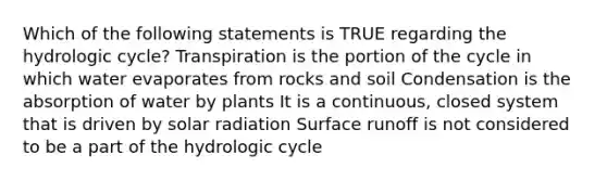 Which of the following statements is TRUE regarding the hydrologic cycle? Transpiration is the portion of the cycle in which water evaporates from rocks and soil Condensation is the absorption of water by plants It is a continuous, closed system that is driven by solar radiation Surface runoff is not considered to be a part of the hydrologic cycle