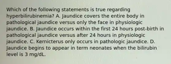 Which of the following statements is true regarding hyperbilirubinemia? A. Jaundice covers the entire body in pathological jaundice versus only the face in physiologic jaundice. B. Jaundice occurs within the first 24 hours post-birth in pathological jaundice versus after 24 hours in physiologic jaundice. C. Kernicterus only occurs in pathologic jaundice. D. Jaundice begins to appear in term neonates when the bilirubin level is 3 mg/dL.