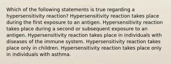 Which of the following statements is true regarding a hypersensitivity reaction? Hypersensitivity reaction takes place during the first exposure to an antigen. Hypersensitivity reaction takes place during a second or subsequent exposure to an antigen. Hypersensitivity reaction takes place in individuals with diseases of the immune system. Hypersensitivity reaction takes place only in children. Hypersensitivity reaction takes place only in individuals with asthma.