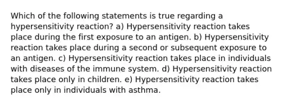 Which of the following statements is true regarding a hypersensitivity reaction? a) Hypersensitivity reaction takes place during the first exposure to an antigen. b) Hypersensitivity reaction takes place during a second or subsequent exposure to an antigen. c) Hypersensitivity reaction takes place in individuals with diseases of the immune system. d) Hypersensitivity reaction takes place only in children. e) Hypersensitivity reaction takes place only in individuals with asthma.