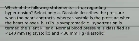 Which of the following statements is true regarding hypertension? Select one: a. Diastole describes the pressure when the heart contracts, whereas systole is the pressure when the heart relaxes. b. HTN is symptomatic c. Hypertension is termed the silent killer d. Normal blood pressure is classified as <140 mm Hg (systolic) and <80 mm Hg (diastolic)