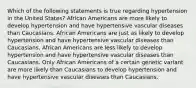 Which of the following statements is true regarding hypertension in the United States? African Americans are more likely to develop hypertension and have hypertensive vascular diseases than Caucasians. African Americans are just as likely to develop hypertension and have hypertensive vascular diseases than Caucasians. African Americans are less likely to develop hypertension and have hypertensive vascular diseases than Caucasians. Only African Americans of a certain genetic variant are more likely than Caucasians to develop hypertension and have hypertensive vascular diseases than Caucasians.