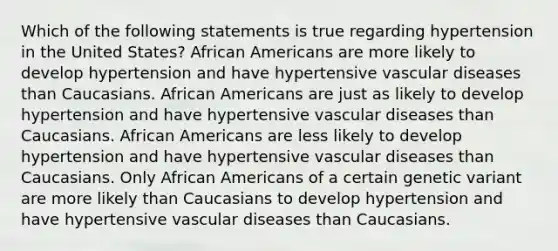 Which of the following statements is true regarding hypertension in the United States? African Americans are more likely to develop hypertension and have hypertensive vascular diseases than Caucasians. African Americans are just as likely to develop hypertension and have hypertensive vascular diseases than Caucasians. African Americans are less likely to develop hypertension and have hypertensive vascular diseases than Caucasians. Only African Americans of a certain genetic variant are more likely than Caucasians to develop hypertension and have hypertensive vascular diseases than Caucasians.