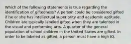 Which of the following statements is true regarding the identification of giftedness? A person could be considered gifted if he or she has intellectual superiority and academic aptitude. Children are typically labeled gifted when they are talented in the visual and performing arts. A quarter of the general population of school children in the United States are gifted. In order to be labeled as gifted, a person must have a high IQ.