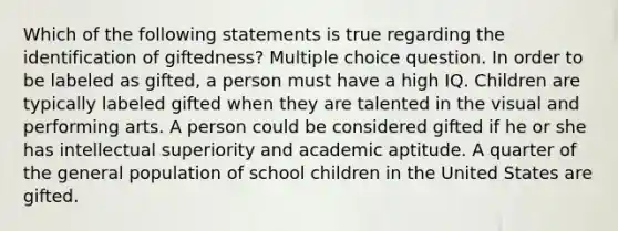 Which of the following statements is true regarding the identification of giftedness? Multiple choice question. In order to be labeled as gifted, a person must have a high IQ. Children are typically labeled gifted when they are talented in the visual and performing arts. A person could be considered gifted if he or she has intellectual superiority and academic aptitude. A quarter of the general population of school children in the United States are gifted.