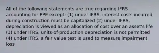 All of the following statements are true regarding IFRS accounting for PPE except: (1) under IFRS, interest costs incurred during construction must be capitalized (2) under IFRS, depreciation is viewed as an allocation of cost over an asset's life (3) under IFRS, units-of-production depreciation is not permitted (4) under IFRS, a fair value test is used to measure impairment loss