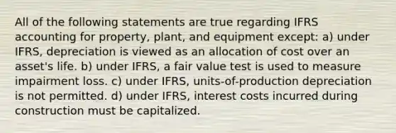 All of the following statements are true regarding IFRS accounting for property, plant, and equipment except: a) under IFRS, depreciation is viewed as an allocation of cost over an asset's life. b) under IFRS, a fair value test is used to measure impairment loss. c) under IFRS, units-of-production depreciation is not permitted. d) under IFRS, interest costs incurred during construction must be capitalized.