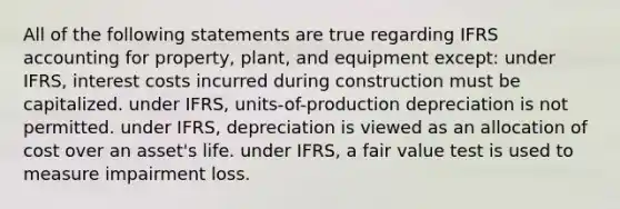 All of the following statements are true regarding IFRS accounting for property, plant, and equipment except: under IFRS, interest costs incurred during construction must be capitalized. under IFRS, units-of-production depreciation is not permitted. under IFRS, depreciation is viewed as an allocation of cost over an asset's life. under IFRS, a fair value test is used to measure impairment loss.