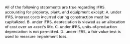 All of the following statements are true regarding IFRS accounting for property, plant, and equipment except: A. under IFRS, interest costs incurred during construction must be capitalized. B. under IFRS, depreciation is viewed as an allocation of cost over an asset's life. C. under IFRS, units-of-production depreciation is not permitted. D. under IFRS, a fair value test is used to measure impairment loss.