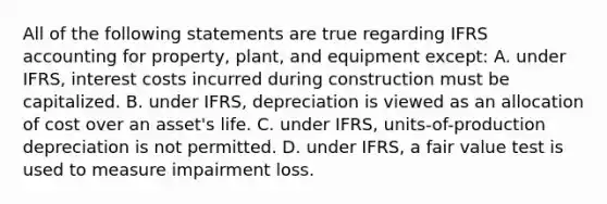 All of the following statements are true regarding IFRS accounting for property, plant, and equipment except: A. under IFRS, interest costs incurred during construction must be capitalized. B. under IFRS, depreciation is viewed as an allocation of cost over an asset's life. C. under IFRS, units-of-production depreciation is not permitted. D. under IFRS, a fair value test is used to measure impairment loss.