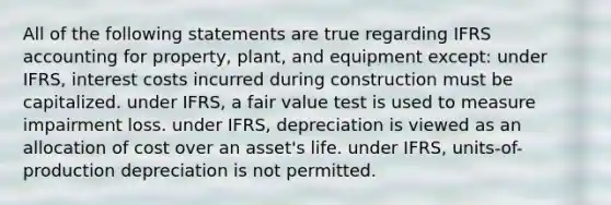 All of the following statements are true regarding IFRS accounting for property, plant, and equipment except: under IFRS, interest costs incurred during construction must be capitalized. under IFRS, a fair value test is used to measure impairment loss. under IFRS, depreciation is viewed as an allocation of cost over an asset's life. under IFRS, units-of-production depreciation is not permitted.