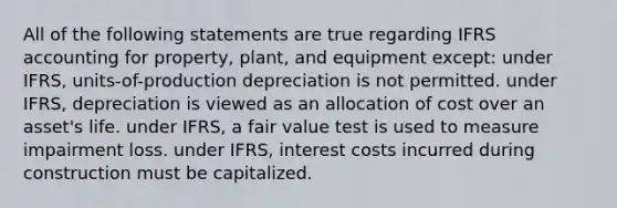 All of the following statements are true regarding IFRS accounting for property, plant, and equipment except: under IFRS, units-of-production depreciation is not permitted. under IFRS, depreciation is viewed as an allocation of cost over an asset's life. under IFRS, a fair value test is used to measure impairment loss. under IFRS, interest costs incurred during construction must be capitalized.