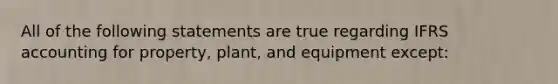 All of the following statements are true regarding IFRS accounting for property, plant, and equipment except: