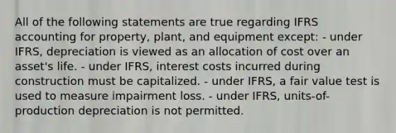 All of the following statements are true regarding IFRS accounting for property, plant, and equipment except: - under IFRS, depreciation is viewed as an allocation of cost over an asset's life. - under IFRS, interest costs incurred during construction must be capitalized. - under IFRS, a fair value test is used to measure impairment loss. - under IFRS, units-of-production depreciation is not permitted.