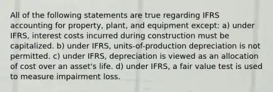 All of the following statements are true regarding IFRS accounting for property, plant, and equipment except: a) under IFRS, interest costs incurred during construction must be capitalized. b) under IFRS, units-of-production depreciation is not permitted. c) under IFRS, depreciation is viewed as an allocation of cost over an asset's life. d) under IFRS, a fair value test is used to measure impairment loss.