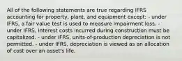 All of the following statements are true regarding IFRS accounting for property, plant, and equipment except: - under IFRS, a fair value test is used to measure impairment loss. - under IFRS, interest costs incurred during construction must be capitalized. - under IFRS, units-of-production depreciation is not permitted. - under IFRS, depreciation is viewed as an allocation of cost over an asset's life.