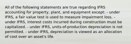 All of the following statements are true regarding IFRS accounting for property, plant, and equipment except: - under IFRS, a fair value test is used to measure impairment loss. - under IFRS, interest costs incurred during construction must be capitalized. - under IFRS, units-of-production depreciation is not permitted. - under IFRS, depreciation is viewed as an allocation of cost over an asset's life.