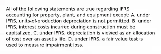 All of the following statements are true regarding IFRS accounting for property, plant, and equipment except: A. under IFRS, units-of-production depreciation is not permitted. B. under IFRS, interest costs incurred during construction must be capitalized. C. under IFRS, depreciation is viewed as an allocation of cost over an asset's life. D. under IFRS, a fair value test is used to measure impairment loss.