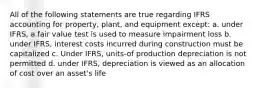 All of the following statements are true regarding IFRS accounting for property, plant, and equipment except: a. under IFRS, a fair value test is used to measure impairment loss b. under IFRS, interest costs incurred during construction must be capitalized c. Under IFRS, units-of production depreciation is not permitted d. under IFRS, depreciation is viewed as an allocation of cost over an asset's life