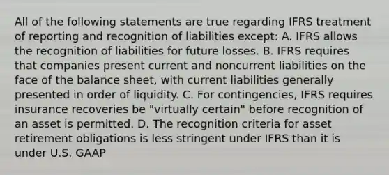 All of the following statements are true regarding IFRS treatment of reporting and recognition of liabilities except: A. IFRS allows the recognition of liabilities for future losses. B. IFRS requires that companies present current and noncurrent liabilities on the face of the balance sheet, with current liabilities generally presented in order of liquidity. C. For contingencies, IFRS requires insurance recoveries be "virtually certain" before recognition of an asset is permitted. D. The recognition criteria for asset retirement obligations is less stringent under IFRS than it is under U.S. GAAP