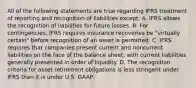 All of the following statements are true regarding IFRS treatment of reporting and recognition of liabilities except: A. IFRS allows the recognition of liabilities for future losses. B. For contingencies, IFRS requires insurance recoveries be "virtually certain" before recognition of an asset is permitted. C. IFRS requires that companies present current and noncurrent liabilities on the face of the balance sheet, with current liabilities generally presented in order of liquidity. D. The recognition criteria for asset retirement obligations is less stringent under IFRS than it is under U.S. GAAP.