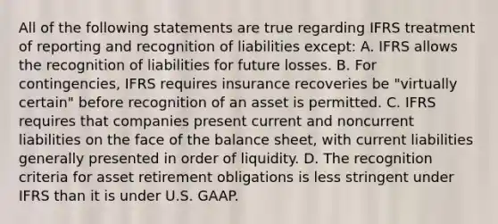 All of the following statements are true regarding IFRS treatment of reporting and recognition of liabilities except: A. IFRS allows the recognition of liabilities for future losses. B. For contingencies, IFRS requires insurance recoveries be "virtually certain" before recognition of an asset is permitted. C. IFRS requires that companies present current and noncurrent liabilities on the face of the balance sheet, with current liabilities generally presented in order of liquidity. D. The recognition criteria for asset retirement obligations is less stringent under IFRS than it is under U.S. GAAP.