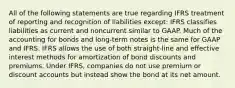 All of the following statements are true regarding IFRS treatment of reporting and recognition of liabilities except: IFRS classifies liabilities as current and noncurrent similar to GAAP. Much of the accounting for bonds and long-term notes is the same for GAAP and IFRS. IFRS allows the use of both straight-line and effective interest methods for amortization of bond discounts and premiums. Under IFRS, companies do not use premium or discount accounts but instead show the bond at its net amount.