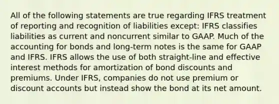 All of the following statements are true regarding IFRS treatment of reporting and recognition of liabilities except: IFRS classifies liabilities as current and noncurrent similar to GAAP. Much of the accounting for bonds and long-term notes is the same for GAAP and IFRS. IFRS allows the use of both straight-line and effective interest methods for amortization of bond discounts and premiums. Under IFRS, companies do not use premium or discoun<a href='https://www.questionai.com/knowledge/k7x83BRk9p-t-accounts' class='anchor-knowledge'>t accounts</a> but instead show the bond at its net amount.