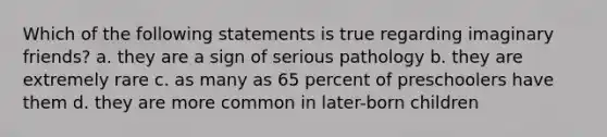 Which of the following statements is true regarding imaginary friends? a. they are a sign of serious pathology b. they are extremely rare c. as many as 65 percent of preschoolers have them d. they are more common in later-born children