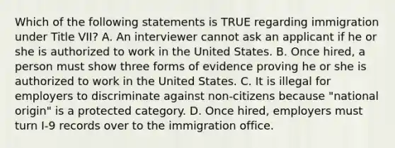 Which of the following statements is TRUE regarding immigration under Title VII? A. An interviewer cannot ask an applicant if he or she is authorized to work in the United States. B. Once hired, a person must show three forms of evidence proving he or she is authorized to work in the United States. C. It is illegal for employers to discriminate against non-citizens because "national origin" is a protected category. D. Once hired, employers must turn I-9 records over to the immigration office.