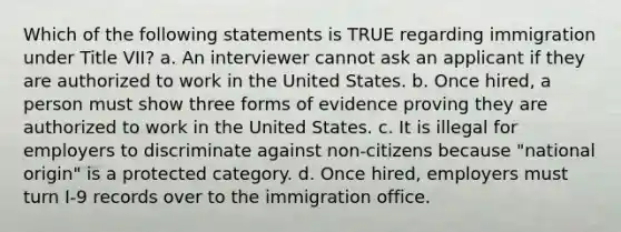 Which of the following statements is TRUE regarding immigration under Title VII? a. An interviewer cannot ask an applicant if they are authorized to work in the United States. b. Once hired, a person must show three forms of evidence proving they are authorized to work in the United States. c. It is illegal for employers to discriminate against non-citizens because "national origin" is a protected category. d. Once hired, employers must turn I-9 records over to the immigration office.