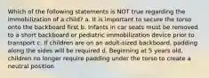 Which of the following statements is NOT true regarding the immobilization of a child? a. It is important to secure the torso onto the backboard first b. Infants in car seats must be removed to a short backboard or pediatric immobilization device prior to transport c. If children are on an adult-sized backboard, padding along the sides will be required d. Beginning at 5 years old, children no longer require padding under the torso to create a neutral position