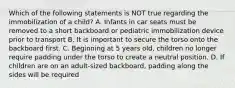 Which of the following statements is NOT true regarding the immobilization of a child? A. Infants in car seats must be removed to a short backboard or pediatric immobilization device prior to transport B. It is important to secure the torso onto the backboard first. C. Beginning at 5 years old, children no longer require padding under the torso to create a neutral position. D. If children are on an adult-sized backboard, padding along the sides will be required