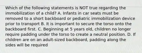 Which of the following statements is NOT true regarding the immobilization of a child? A. Infants in car seats must be removed to a short backboard or pediatric immobilization device prior to transport B. It is important to secure the torso onto the backboard first. C. Beginning at 5 years old, children no longer require padding under the torso to create a neutral position. D. If children are on an adult-sized backboard, padding along the sides will be required