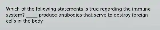 Which of the following statements is true regarding the immune system? _____ produce antibodies that serve to destroy foreign cells in the body