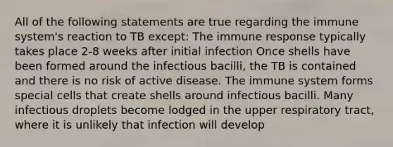 All of the following statements are true regarding the immune system's reaction to TB except: The immune response typically takes place 2-8 weeks after initial infection Once shells have been formed around the infectious bacilli, the TB is contained and there is no risk of active disease. The immune system forms special cells that create shells around infectious bacilli. Many infectious droplets become lodged in the upper respiratory tract, where it is unlikely that infection will develop