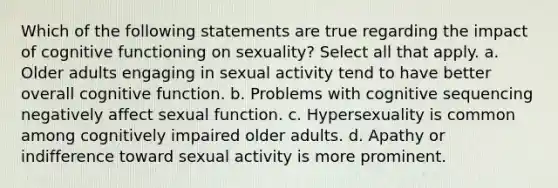 Which of the following statements are true regarding the impact of cognitive functioning on sexuality? Select all that apply. a. Older adults engaging in sexual activity tend to have better overall cognitive function. b. Problems with cognitive sequencing negatively affect sexual function. c. Hypersexuality is common among cognitively impaired older adults. d. Apathy or indifference toward sexual activity is more prominent.