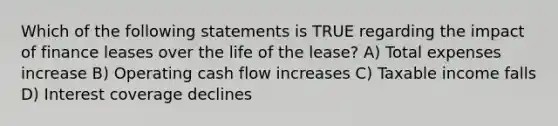 Which of the following statements is TRUE regarding the impact of finance leases over the life of the lease? A) Total expenses increase B) Operating cash flow increases C) Taxable income falls D) Interest coverage declines