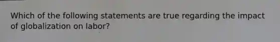 Which of the following statements are true regarding the impact of globalization on labor?