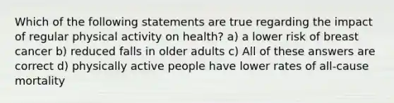 Which of the following statements are true regarding the impact of regular physical activity on health? a) a lower risk of breast cancer b) reduced falls in older adults c) All of these answers are correct d) physically active people have lower rates of all-cause mortality