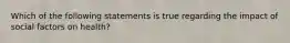 Which of the following statements is true regarding the impact of social factors on health?