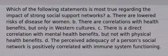 Which of the following statements is most true regarding the impact of strong social support networks? a. There are lowered risks of disease for women. b. There are correlations with health benefits, but only in Western cultures. c. There is a direct correlation with mental health benefits, but not with physical health benefits. d. The perceived adequacy of a person's social network is positively correlated with immune system functioning.