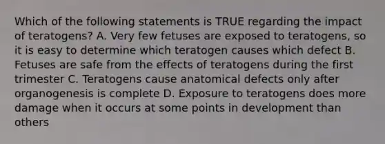 Which of the following statements is TRUE regarding the impact of teratogens? A. Very few fetuses are exposed to teratogens, so it is easy to determine which teratogen causes which defect B. Fetuses are safe from the effects of teratogens during the first trimester C. Teratogens cause anatomical defects only after organogenesis is complete D. Exposure to teratogens does more damage when it occurs at some points in development than others