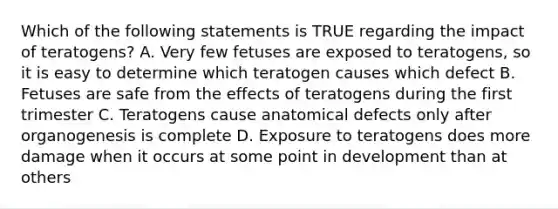 Which of the following statements is TRUE regarding the impact of teratogens? A. Very few fetuses are exposed to teratogens, so it is easy to determine which teratogen causes which defect B. Fetuses are safe from the effects of teratogens during the first trimester C. Teratogens cause anatomical defects only after organogenesis is complete D. Exposure to teratogens does more damage when it occurs at some point in development than at others