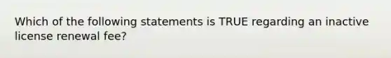 Which of the following statements is TRUE regarding an inactive license renewal fee?