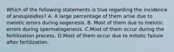 Which of the following statements is true regarding the incidence of aneuploidies? A. A large percentage of them arise due to meiotic errors during oogenesis. B. Most of them due to meiotic errors during spermatogenesis. C.Most of them occur during the fertilization process. D.Most of them occur due to mitotic failure after fertilization.