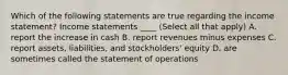 Which of the following statements are true regarding the income statement? Income statements ____ (Select all that apply) A. report the increase in cash B. report revenues minus expenses C. report assets, liabilities, and stockholders' equity D. are sometimes called the statement of operations