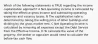 Which of the following statements is TRUE regarding the income capitalization approach? A Net operating income is calculated by taking the effective gross income and subtracting operating expenses and vacancy losses. B The capitalization rate is determined by taking the selling price of other buildings and dividing by the gross market rent. C Net Operating Income is calculated by removing all expenses except the Debt Service from the Effective Income. D To calculate the value of the property, the broker or appraiser would need to calculate the before-tax cash flow.